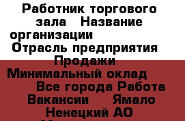 Работник торгового зала › Название организации ­ Team PRO 24 › Отрасль предприятия ­ Продажи › Минимальный оклад ­ 25 000 - Все города Работа » Вакансии   . Ямало-Ненецкий АО,Муравленко г.